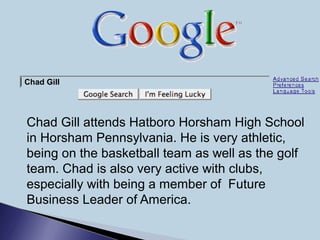 Chad Gill attends Hatboro Horsham High School
in Horsham Pennsylvania. He is very athletic,
being on the basketball team as well as the golf
team. Chad is also very active with clubs,
especially with being a member of Future
Business Leader of America.
Chad Gill
 