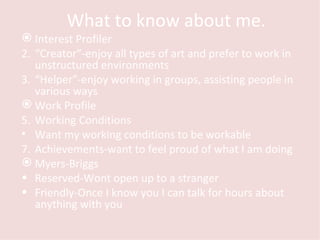 What to know about me.  Interest Profiler “ Creator”-enjoy all types of art and prefer to work in unstructured environments  “ Helper”-enjoy working in groups, assisting people in various ways Work Profile Working Conditions Want my working conditions to be workable Achievements-want to feel proud of what I am doing Myers-Briggs Reserved-Wont open up to a stranger Friendly-Once I know you I can talk for hours about anything with you 