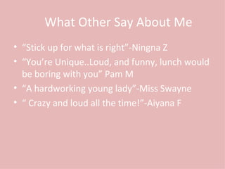 What Other Say About Me “ Stick up for what is right”-Ningna Z “ You’re Unique..Loud, and funny, lunch would be boring with you” Pam M “ A hardworking young lady”-Miss Swayne “  Crazy and loud all the time!”-Aiyana F 
