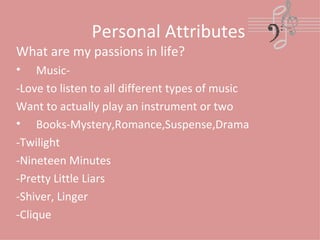 Personal Attributes What are my passions in life? Music-  -Love to listen to all different types of music Want to actually play an instrument or two Books-Mystery,Romance,Suspense,Drama -Twilight -Nineteen Minutes -Pretty Little Liars -Shiver, Linger -Clique 
