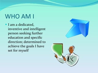 WHO AM I I am a dedicated, inventive and intelligent person seeking further education and specific direction; determined to achieve the goals I have set for myself 