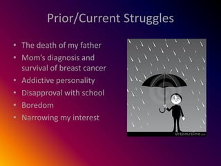 Prior/Current Struggles
• The death of my father
• Mom’s diagnosis and
  survival of breast cancer
• Addictive personality
• Disapproval with school
• Boredom
• Narrowing my interest
 
