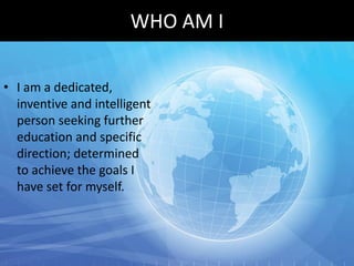 WHO AM I

• I am a dedicated,
  inventive and intelligent
  person seeking further
  education and specific
  direction; determined
  to achieve the goals I
  have set for myself.
 
