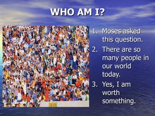 WHO AM I? 1.  Moses asked this question. 2.  There are so many people in our world today. 3.  Yes, I am worth something. 