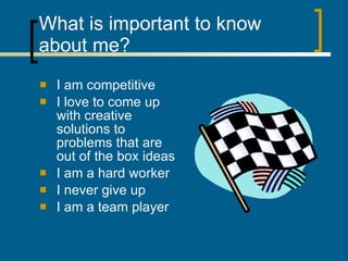 What is important to know about me? I am competitive I love to come up with creative solutions to problems that are out of the box ideas I am a hard worker I never give up I am a team player  