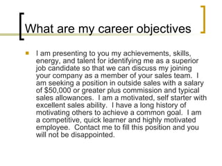 What are my career objectives I am presenting to you my achievements, skills, energy, and talent for identifying me as a superior job candidate so that we can discuss my joining your company as a member of your sales team.  I am seeking a position in outside sales with a salary of $50,000 or greater plus commission and typical sales allowances.  I am a motivated, self starter with excellent sales ability.  I have a long history of motivating others to achieve a common goal.  I am a competitive, quick learner and highly motivated employee.  Contact me to fill this position and you will not be disappointed.  