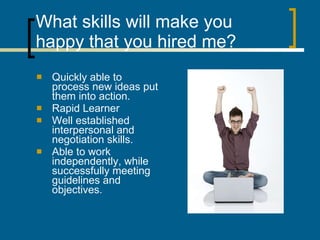 What skills will make you happy that you hired me? Quickly able to process new ideas put them into action. Rapid Learner Well established interpersonal and negotiation skills. Able to work independently, while successfully meeting guidelines and objectives. 