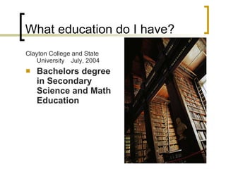 What education do I have? Clayton College and State University  July, 2004 Bachelors degree in Secondary Science and Math Education 
