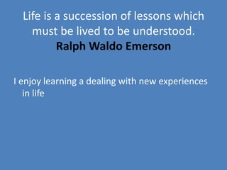 Life is a succession of lessons which
    must be lived to be understood.
          Ralph Waldo Emerson

I enjoy learning a dealing with new experiences
   in life
 