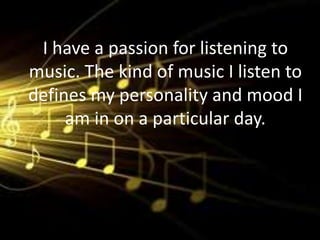 I have a passion for listening to
music. The kind of music I listen to
defines my personality and mood I
     am in on a particular day.
 