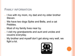 FAMILY INFORMATION
o   I live with my mom, my dad and my older brother
    Steven.
o   We have two dogs Spike and Bella, and a cat
    Pebbles.
o   Most of my family lives near by.
o   I visit my grandparents and aunt and uncles and
    cousins everyday.
o   My brother and myself don’t get along very well, we
    fight a lot.
 