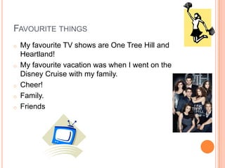 FAVOURITE THINGS
o   My favourite TV shows are One Tree Hill and
    Heartland!
o   My favourite vacation was when I went on the
    Disney Cruise with my family.
o   Cheer!
o   Family.
o   Friends
 