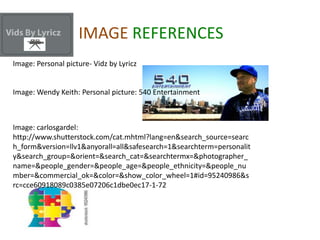 IMAGE REFERENCES
Image: Personal picture- Vidz by Lyricz


Image: Wendy Keith: Personal picture: 540 Entertainment



Image: carlosgardel:
http://www.shutterstock.com/cat.mhtml?lang=en&search_source=searc
h_form&version=llv1&anyorall=all&safesearch=1&searchterm=personalit
y&search_group=&orient=&search_cat=&searchtermx=&photographer_
name=&people_gender=&people_age=&people_ethnicity=&people_nu
mber=&commercial_ok=&color=&show_color_wheel=1#id=95240986&s
rc=cce60918089c0385e07206c1dbe0ec17-1-72
 
