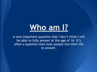 Who am I?
A very important question that I don’t think I will
be able to fully answer at the age of 16. It’s
often a question that most people live their life
to answer.
 