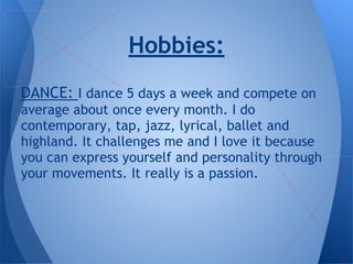 DANCE: I dance 5 days a week and compete on
average about once every month. I do
contemporary, tap, jazz, lyrical, ballet and
highland. It challenges me and I love it because
you can express yourself and personality through
your movements. It really is a passion.
Hobbies:
 