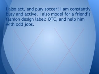 I also act, and play soccer! I am constantly
busy and active. I also model for a friend’s
fashion design label: QTC, and help him
with odd jobs.
 