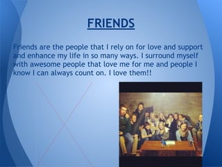Friends are the people that I rely on for love and support
and enhance my life in so many ways. I surround myself
with awesome people that love me for me and people I
know I can always count on. I love them!!
FRIENDS
 