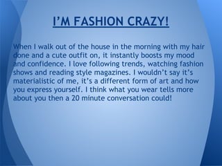 When I walk out of the house in the morning with my hair
done and a cute outfit on, it instantly boosts my mood
and confidence. I love following trends, watching fashion
shows and reading style magazines. I wouldn’t say it’s
materialistic of me, it’s a different form of art and how
you express yourself. I think what you wear tells more
about you then a 20 minute conversation could!
I’M FASHION CRAZY!
 
