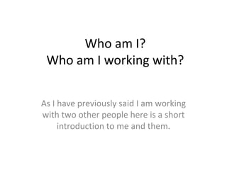 Who am I?
Who am I working with?
As I have previously said I am working
with two other people here is a short
introduction to me and them.
 