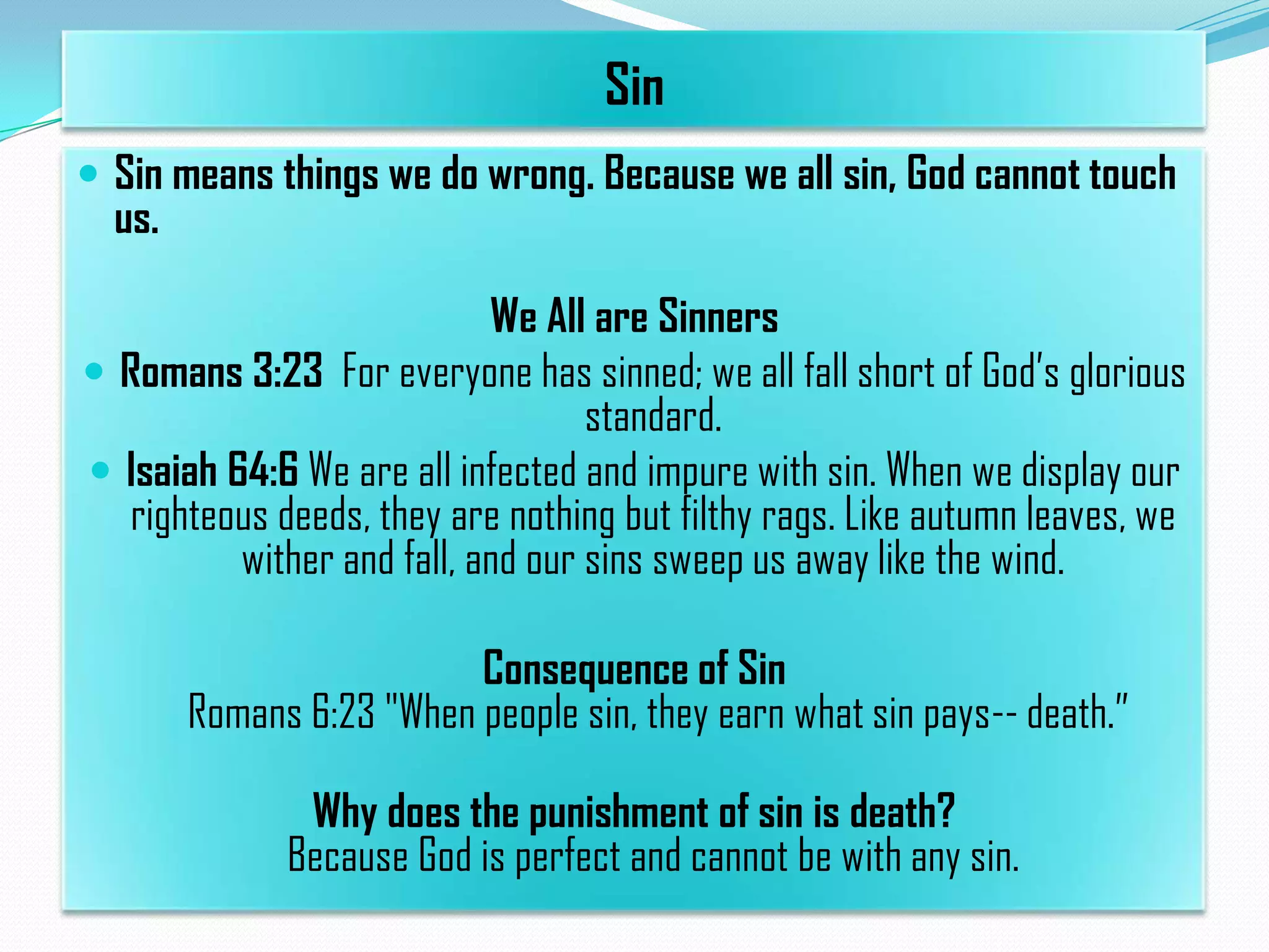 Sin
 Sin means things we do wrong. Because we all sin, God cannot touch

us.

We All are Sinners
 Romans 3:23 For everyone has sinned; we all fall short of God’s glorious
standard.
 Isaiah 64:6 We are all infected and impure with sin. When we display our
righteous deeds, they are nothing but filthy rags. Like autumn leaves, we
wither and fall, and our sins sweep us away like the wind.
Consequence of Sin
Romans 6:23 "When people sin, they earn what sin pays-- death.”
Why does the punishment of sin is death?
Because God is perfect and cannot be with any sin.

 