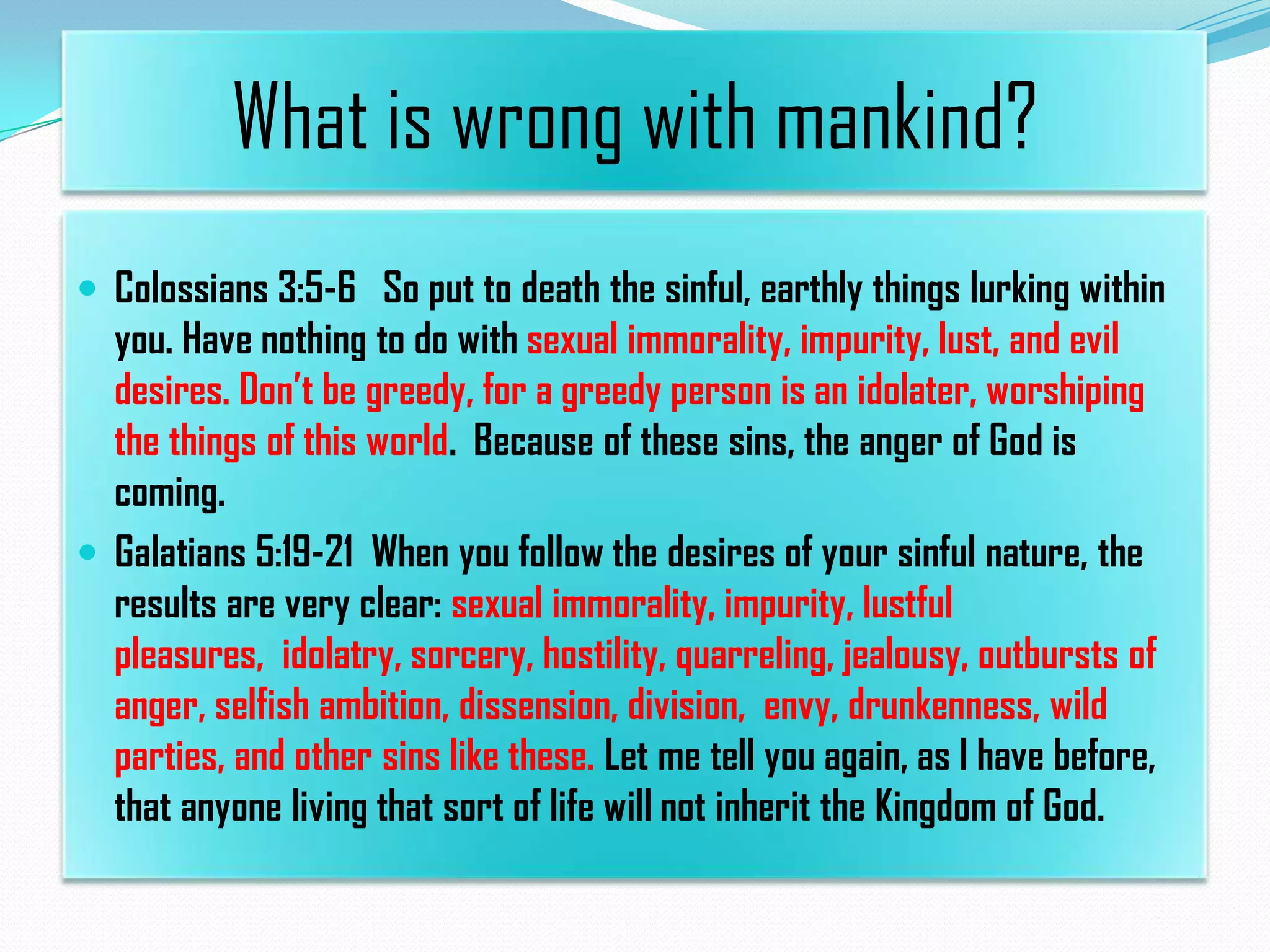 What is wrong with mankind?
 Colossians 3:5-6 So put to death the sinful, earthly things lurking within

you. Have nothing to do with sexual immorality, impurity, lust, and evil
desires. Don’t be greedy, for a greedy person is an idolater, worshiping
the things of this world. Because of these sins, the anger of God is
coming.
 Galatians 5:19-21 When you follow the desires of your sinful nature, the
results are very clear: sexual immorality, impurity, lustful
pleasures, idolatry, sorcery, hostility, quarreling, jealousy, outbursts of
anger, selfish ambition, dissension, division, envy, drunkenness, wild
parties, and other sins like these. Let me tell you again, as I have before,
that anyone living that sort of life will not inherit the Kingdom of God.

 