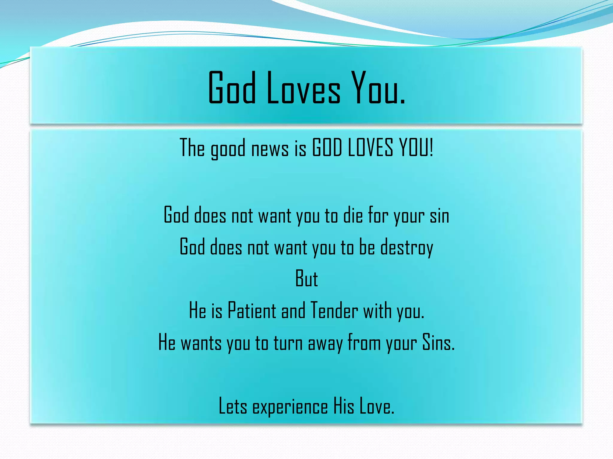 God Loves You.
The good news is GOD LOVES YOU!
God does not want you to die for your sin
God does not want you to be destroy
But
He is Patient and Tender with you.
He wants you to turn away from your Sins.
Lets experience His Love.

 