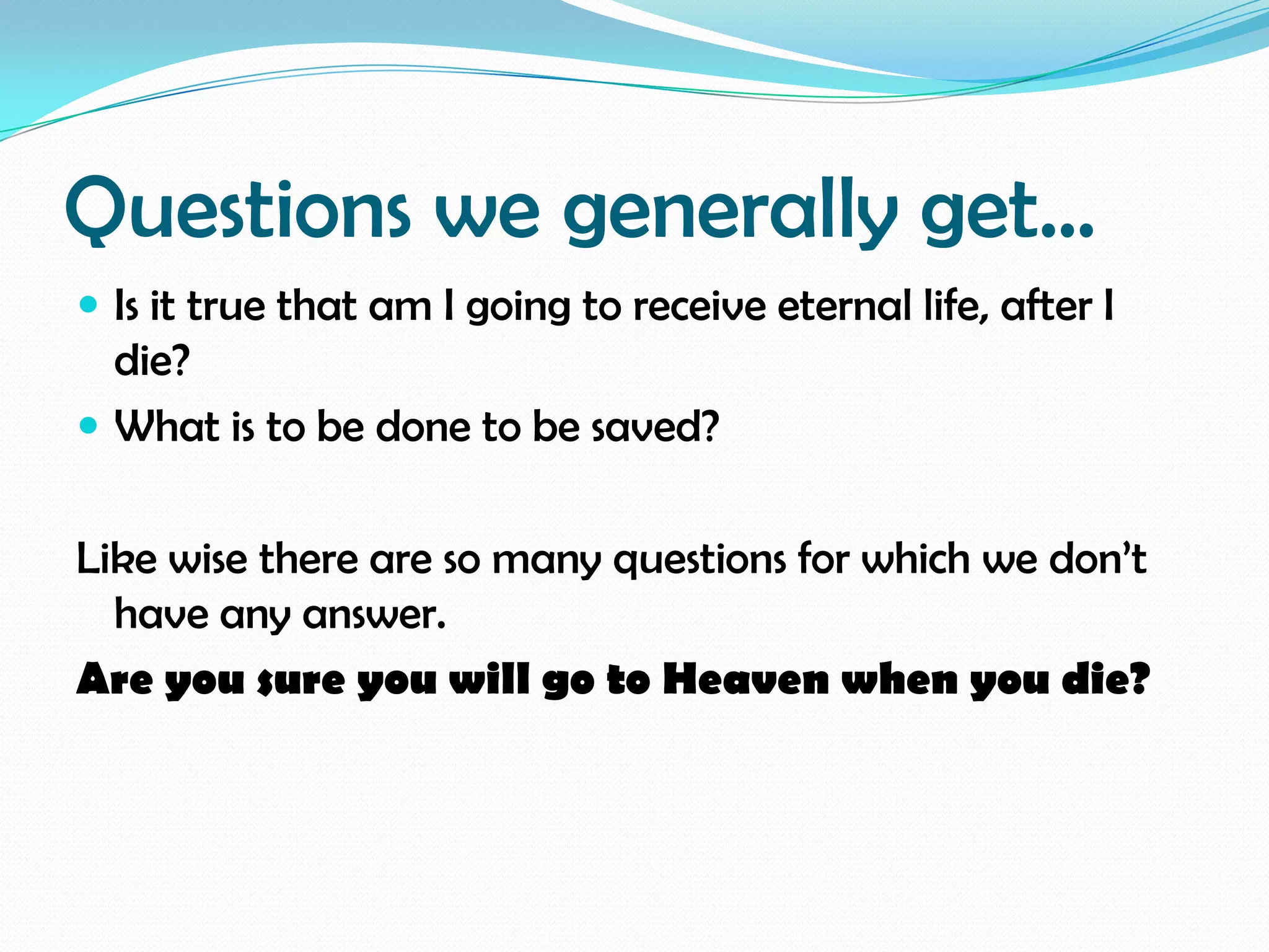 Questions we generally get…
 Is it true that am I going to receive eternal life, after I

die?
 What is to be done to be saved?

Like wise there are so many questions for which we don’t
have any answer.
Are you sure you will go to Heaven when you die?

 