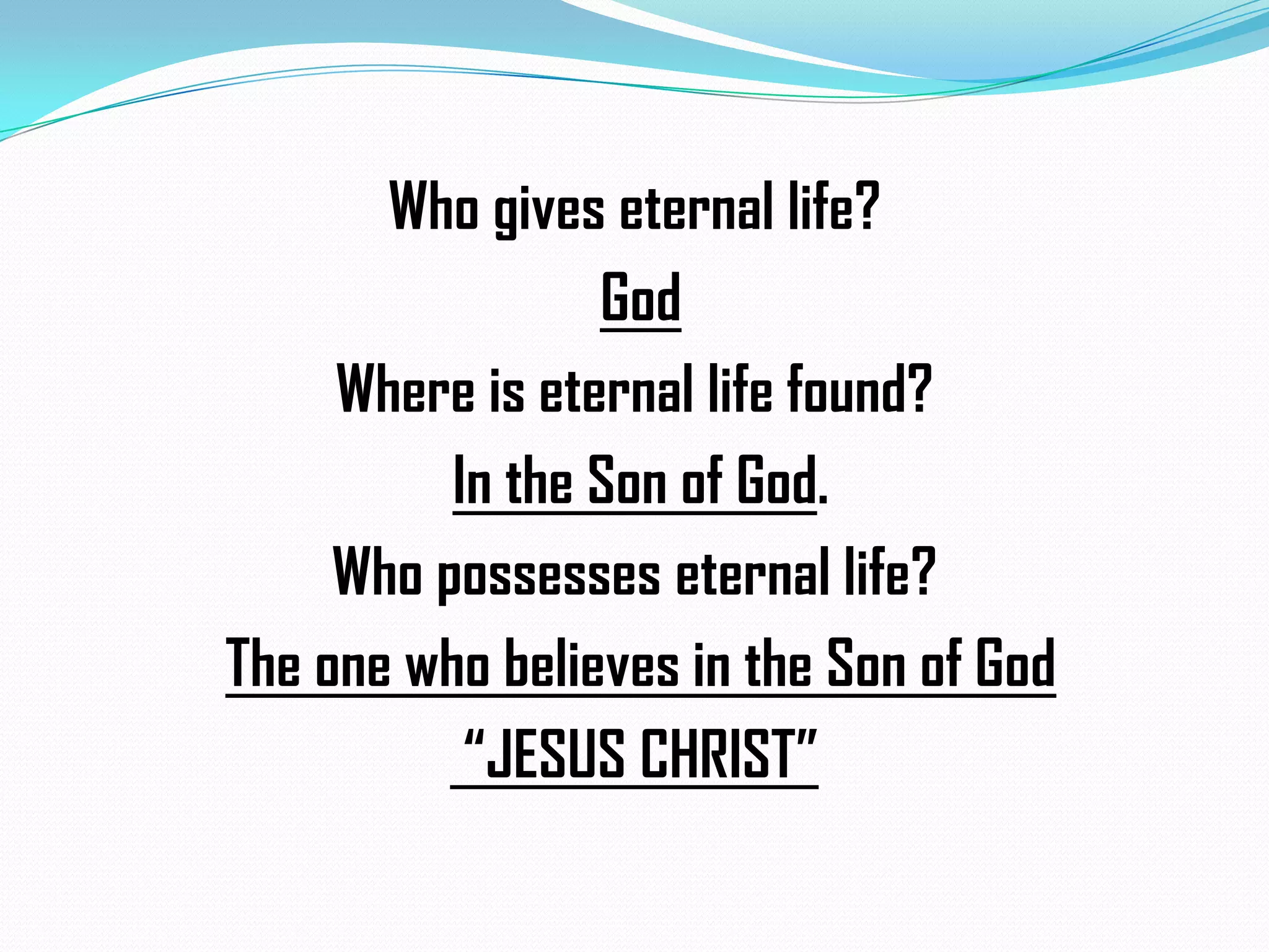 Who gives eternal life?
God
Where is eternal life found?
In the Son of God.
Who possesses eternal life?
The one who believes in the Son of God
“JESUS CHRIST”

 