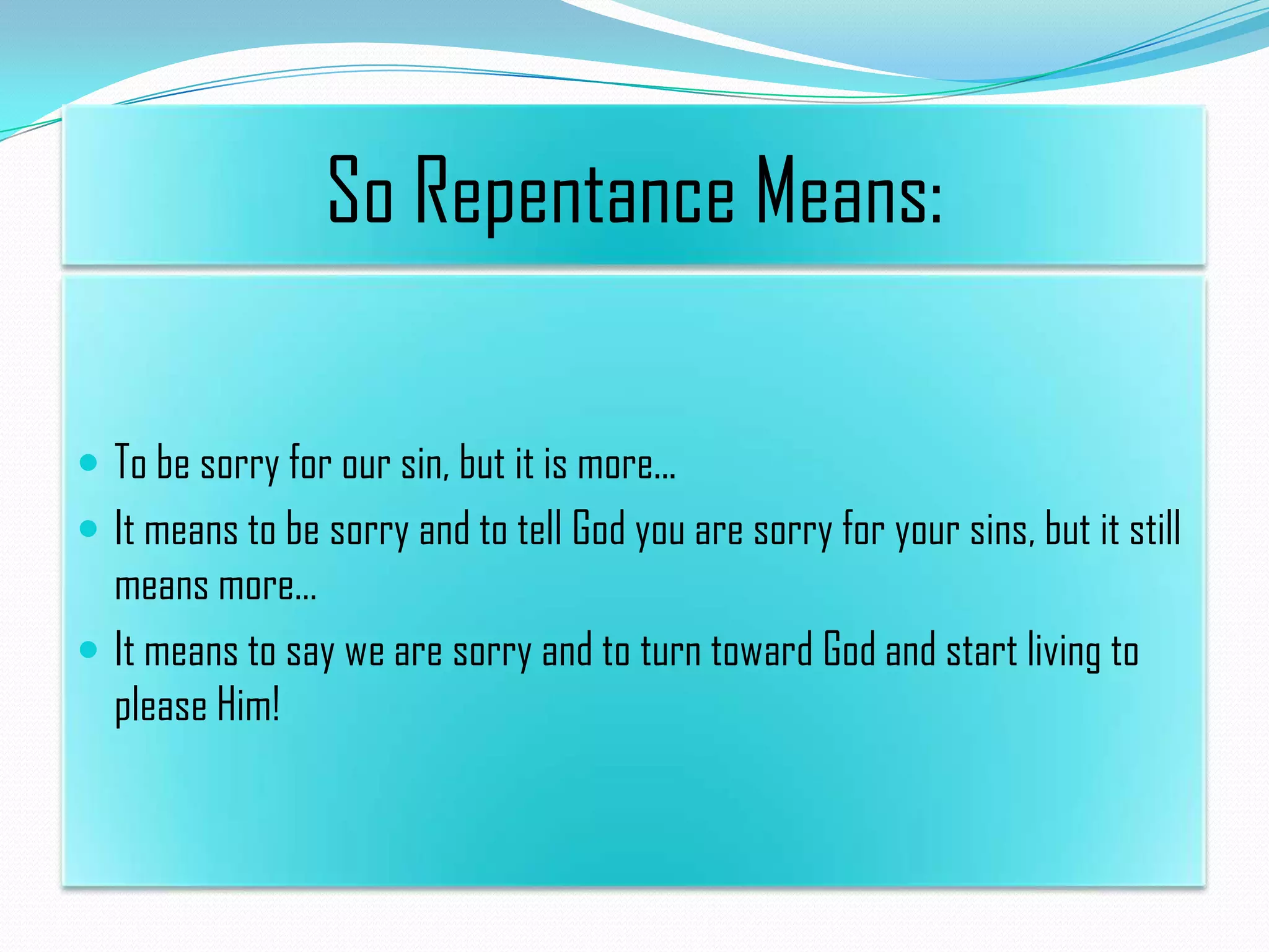 So Repentance Means:
 To be sorry for our sin, but it is more...
 It means to be sorry and to tell God you are sorry for your sins, but it still

means more…
 It means to say we are sorry and to turn toward God and start living to
please Him!

 