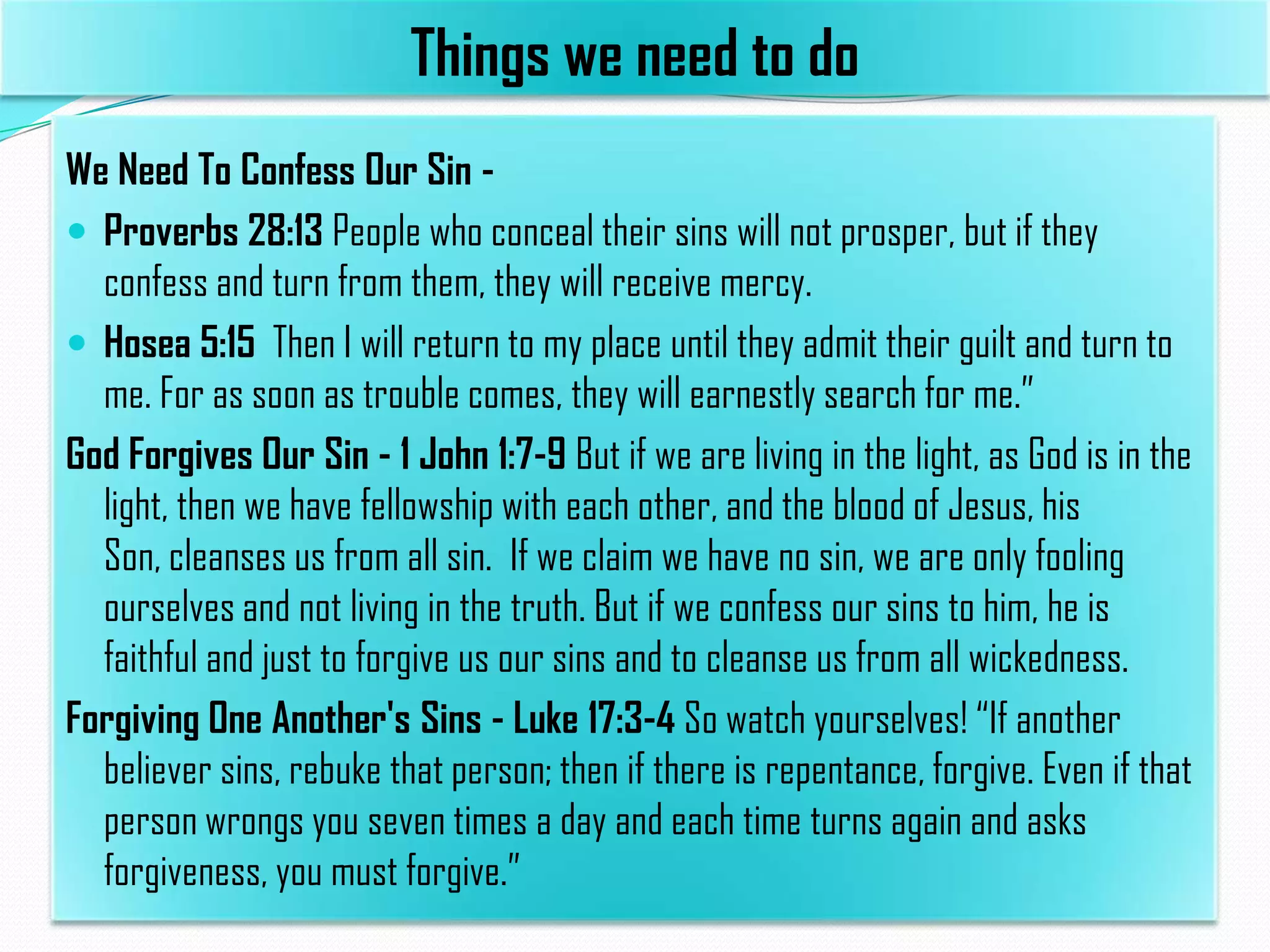 Things we need to do
We Need To Confess Our Sin  Proverbs 28:13 People who conceal their sins will not prosper, but if they
confess and turn from them, they will receive mercy.
 Hosea 5:15 Then I will return to my place until they admit their guilt and turn to
me. For as soon as trouble comes, they will earnestly search for me.”
God Forgives Our Sin - 1 John 1:7-9 But if we are living in the light, as God is in the
light, then we have fellowship with each other, and the blood of Jesus, his
Son, cleanses us from all sin. If we claim we have no sin, we are only fooling
ourselves and not living in the truth. But if we confess our sins to him, he is
faithful and just to forgive us our sins and to cleanse us from all wickedness.
Forgiving One Another's Sins - Luke 17:3-4 So watch yourselves! “If another
believer sins, rebuke that person; then if there is repentance, forgive. Even if that
person wrongs you seven times a day and each time turns again and asks
forgiveness, you must forgive.”

 