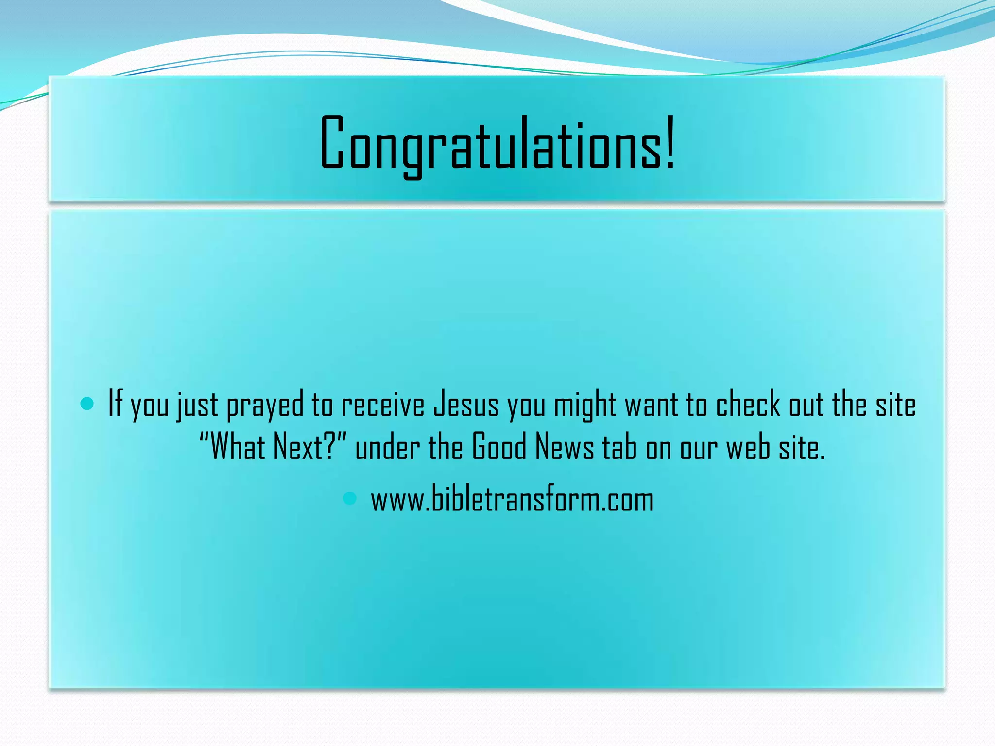 Congratulations!

 If you just prayed to receive Jesus you might want to check out the site

“What Next?” under the Good News tab on our web site.
 www.bibletransform.com

 