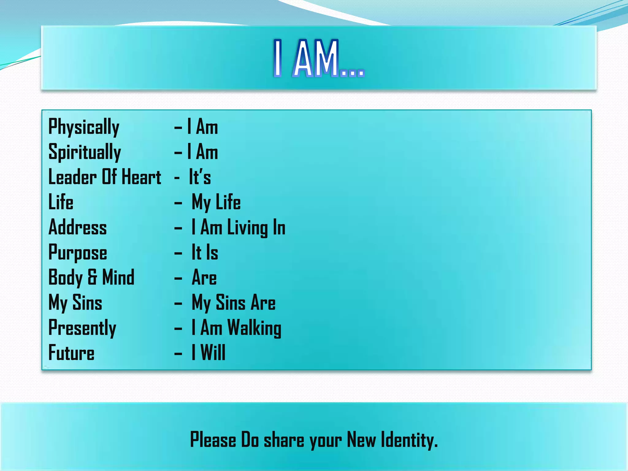 Physically
Spiritually
Leader Of Heart
Life
Address
Purpose
Body & Mind
My Sins
Presently
Future

– I Am
– I Am
- It’s
– My Life
– I Am Living In
– It Is
– Are
– My Sins Are
– I Am Walking
– I Will

Please Do share your New Identity.

 