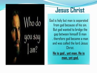 Jesus Christ
God is holy but man is separated
from god because of his sin.
But god wanted to bridge the
gap between himself & man
, therefore god became a man
and was called the lord Jesus
Christ.
He is god , yet man. He is
man, yet god.

 