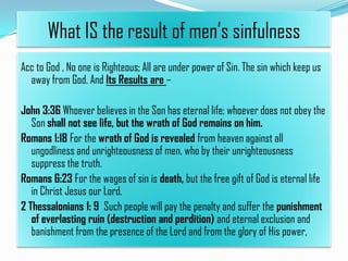 What IS the result of men’s sinfulness
Acc to God , No one is Righteous; All are under power of Sin. The sin which keep us
away from God. And Its Results are –
John 3:36 Whoever believes in the Son has eternal life; whoever does not obey the
Son shall not see life, but the wrath of God remains on him.
Romans 1:18 For the wrath of God is revealed from heaven against all
ungodliness and unrighteousness of men, who by their unrighteousness
suppress the truth.
Romans 6:23 For the wages of sin is death, but the free gift of God is eternal life
in Christ Jesus our Lord.
2 Thessalonians 1: 9 Such people will pay the penalty and suffer the punishment
of everlasting ruin (destruction and perdition) and eternal exclusion and
banishment from the presence of the Lord and from the glory of His power,

 