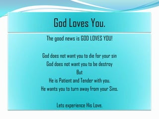 God Loves You.
The good news is GOD LOVES YOU!
God does not want you to die for your sin
God does not want you to be destroy
But
He is Patient and Tender with you.
He wants you to turn away from your Sins.
Lets experience His Love.

 