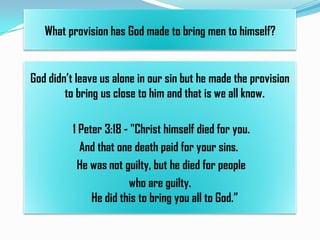 What provision has God made to bring men to himself?

God didn’t leave us alone in our sin but he made the provision
to bring us close to him and that is we all know.
1 Peter 3:18 - "Christ himself died for you.
And that one death paid for your sins.
He was not guilty, but he died for people
who are guilty.
He did this to bring you all to God.”

 