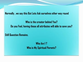 Normally , we say this But Lets Ask ourselves other way round
Who is the creator behind You?
Do you Feel, having these all attributes will able to save you?
Still Question Remains.

Who Am I ?
Who is My Spiritual Parents?

 