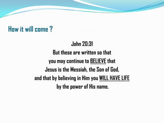 How it will come ?
John 20:31
But these are written so that
you may continue to BELIEVE that
Jesus is the Messiah, the Son of God,
and that by believing in Him you WILL HAVE LIFE
by the power of His name.

 