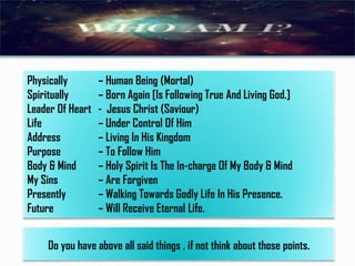 Physically
Spiritually
Leader Of Heart
Life
Address
Purpose
Body & Mind
My Sins
Presently
Future

– Human Being (Mortal)
– Born Again [Is Following True And Living God.]
- Jesus Christ (Saviour)
– Under Control Of Him
– Living In His Kingdom
– To Follow Him
– Holy Spirit Is The In-charge Of My Body & Mind
– Are Forgiven
– Walking Towards Godly Life In His Presence.
– Will Receive Eternal Life.

Do you have above all said things , if not think about those points.

 