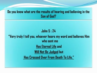 Do you know what are the results of hearing and believing in the
Son of God?

John 5 : 24
“Very truly I tell you, whoever hears my word and believes Him
who sent me
Has Eternal Life and
Will Not Be Judged but
Has Crossed Over From Death To Life.”

 
