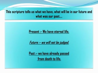 This scripture tells us what we have, what will be in our future and
what was our past….

Present :- We have eternal life.

Future :- we will not be judged.
Past :- we have already passed
from death to life.

 