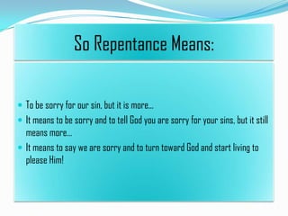 So Repentance Means:
 To be sorry for our sin, but it is more...
 It means to be sorry and to tell God you are sorry for your sins, but it still

means more…
 It means to say we are sorry and to turn toward God and start living to
please Him!

 