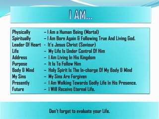 Physically
Spiritually
Leader Of Heart
Life
Address
Purpose
Body & Mind
My Sins
Presently
Future

– I Am a Human Being (Mortal)
– I Am Born Again & Following True And Living God.
- It’s Jesus Christ (Saviour)
– My Life Is Under Control Of Him
– I Am Living In His Kingdom
– It Is To Follow Him
– Holy Spirit Is The In-charge Of My Body & Mind
– My Sins Are Forgiven
– I Am Walking Towards Godly Life In His Presence.
– I Will Receive Eternal Life.

Don’t forget to evaluate your Life.

 