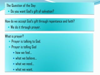 The Question of the Day:
 Do you want God’s gift of salvation?

How do we accept God’s gift through repentance and faith?
 We do it through prayer.

What is prayer?
 Prayer is talking to God.
 Prayer is telling God
 how we feel…
 what we believe…
 what we need…
 what we want.

 