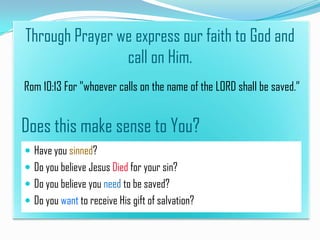 Through Prayer we express our faith to God and
call on Him.
Rom 10:13 For "whoever calls on the name of the LORD shall be saved.”

Does this make sense to You?
 Have you sinned?
 Do you believe Jesus Died for your sin?
 Do you believe you need to be saved?
 Do you want to receive His gift of salvation?

 
