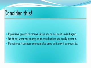 Consider this!
 If you have prayed to receive Jesus you do not need to do it again.

 We do not want you to pray to be saved unless you really meant it.
 Do not pray it because someone else does, do it only if you want to.

 