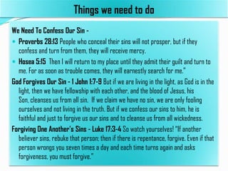 Things we need to do
We Need To Confess Our Sin  Proverbs 28:13 People who conceal their sins will not prosper, but if they
confess and turn from them, they will receive mercy.
 Hosea 5:15 Then I will return to my place until they admit their guilt and turn to
me. For as soon as trouble comes, they will earnestly search for me.”
God Forgives Our Sin - 1 John 1:7-9 But if we are living in the light, as God is in the
light, then we have fellowship with each other, and the blood of Jesus, his
Son, cleanses us from all sin. If we claim we have no sin, we are only fooling
ourselves and not living in the truth. But if we confess our sins to him, he is
faithful and just to forgive us our sins and to cleanse us from all wickedness.
Forgiving One Another's Sins - Luke 17:3-4 So watch yourselves! “If another
believer sins, rebuke that person; then if there is repentance, forgive. Even if that
person wrongs you seven times a day and each time turns again and asks
forgiveness, you must forgive.”

 