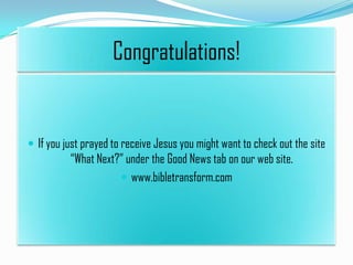 Congratulations!

 If you just prayed to receive Jesus you might want to check out the site

“What Next?” under the Good News tab on our web site.
 www.bibletransform.com

 