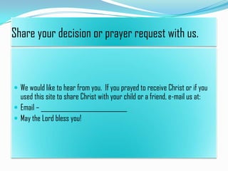 Share your decision or prayer request with us.

 We would like to hear from you. If you prayed to receive Christ or if you

used this site to share Christ with your child or a friend, e-mail us at:
 Email – _____________________________
 May the Lord bless you!

 