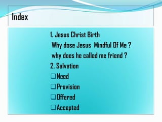 Index
1. Jesus Christ Birth
Why dose Jesus Mindful Of Me ?
why does he called me friend ?
2. Salvation
Need
Provision
Offered
Accepted

 
